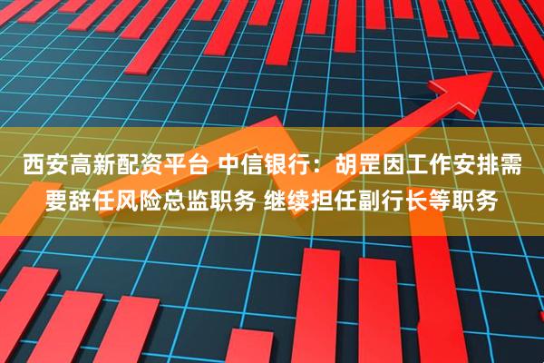 西安高新配资平台 中信银行：胡罡因工作安排需要辞任风险总监职务 继续担任副行长等职务