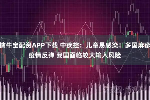 擒牛宝配资APP下载 中疾控：儿童易感染！多国麻疹疫情反弹 我国面临较大输入风险