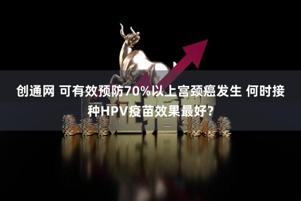 创通网 可有效预防70%以上宫颈癌发生 何时接种HPV疫苗效果最好？