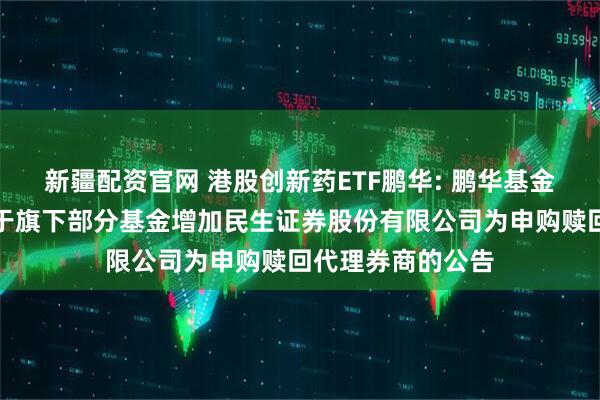 新疆配资官网 港股创新药ETF鹏华: 鹏华基金管理有限公司关于旗下部分基金增加民生证券股份有限公司为申购赎回代理券商的公告