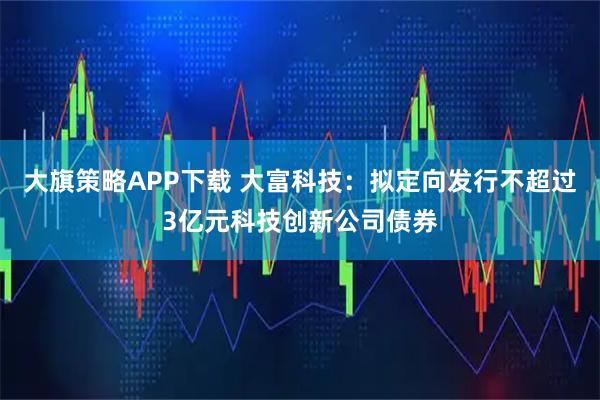 大旗策略APP下载 大富科技：拟定向发行不超过3亿元科技创新公司债券