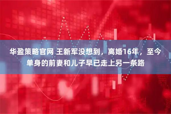 华盈策略官网 王新军没想到，离婚16年，至今单身的前妻和儿子早已走上另一条路
