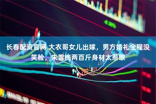 长春配资官网 大衣哥女儿出嫁，男方婚礼全程没笑脸，朱雪梅两百斤身材太惹眼