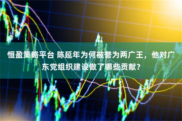恒盈策略平台 陈延年为何被誉为两广王，他对广东党组织建设做了哪些贡献？