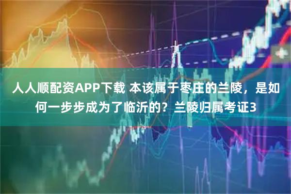 人人顺配资APP下载 本该属于枣庄的兰陵，是如何一步步成为了临沂的？兰陵归属考证3