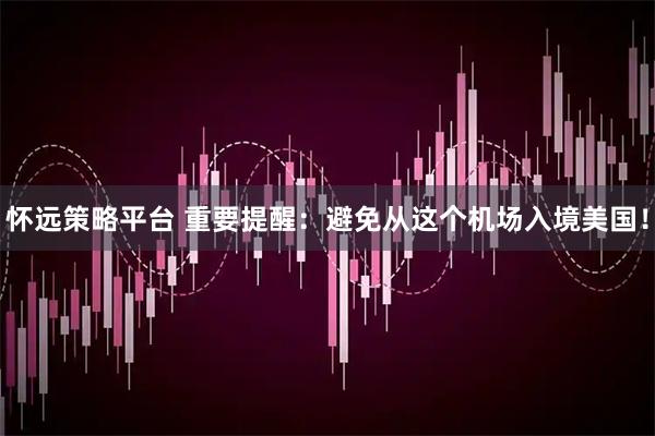 怀远策略平台 重要提醒:避免从这个机场入境美国!