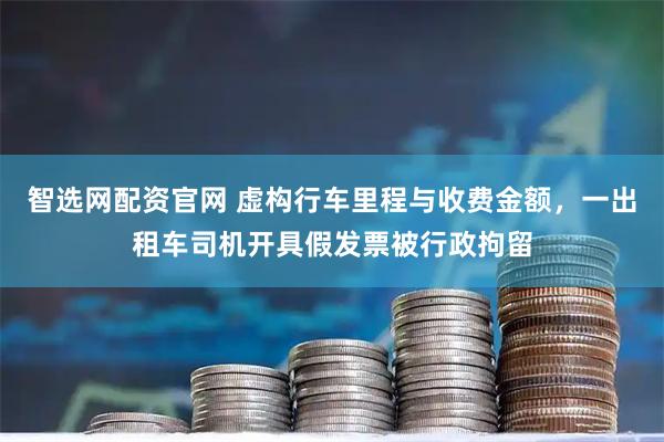 智选网配资官网 虚构行车里程与收费金额,一出租车司机开具假发票被行政拘留