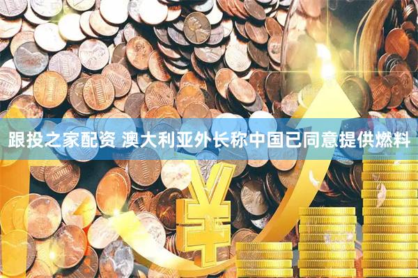 跟投之家配资 澳大利亚外长称中国已同意提供燃料