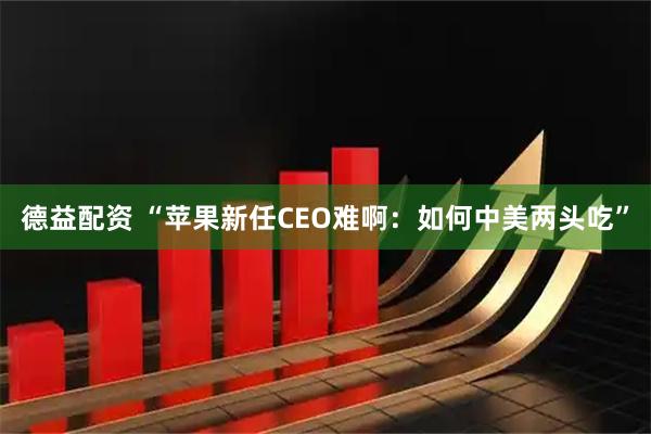 德益配资 “苹果新任CEO难啊:如何中美两头吃”