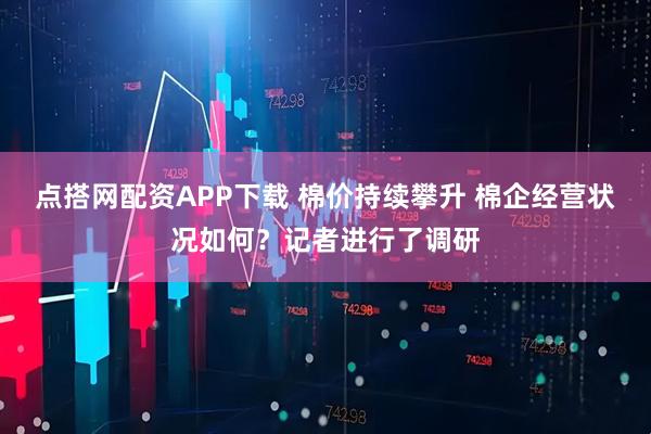 点搭网配资APP下载 棉价持续攀升 棉企经营状况如何？记者进行了调研