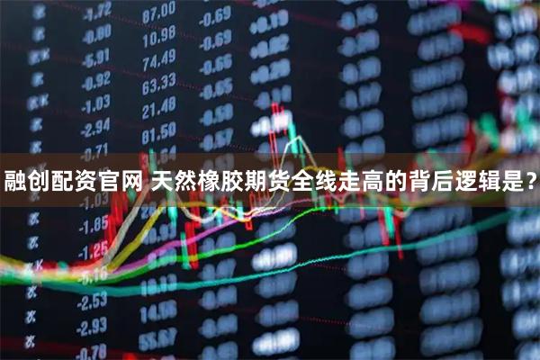 融创配资官网 天然橡胶期货全线走高的背后逻辑是？
