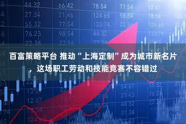 百富策略平台 推动“上海定制”成为城市新名片，这场职工劳动和技能竞赛不容错过