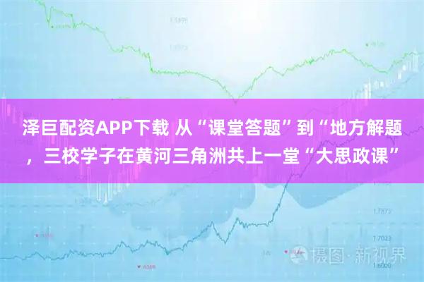 泽巨配资APP下载 从“课堂答题”到“地方解题，三校学子在黄河三角洲共上一堂“大思政课”
